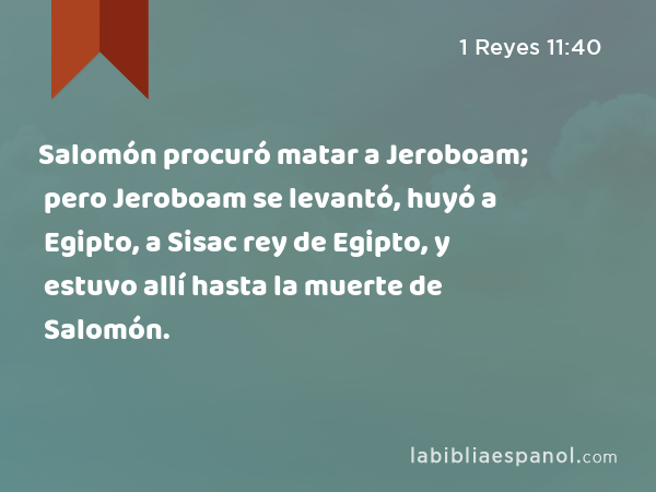 Salomón procuró matar a Jeroboam; pero Jeroboam se levantó, huyó a Egipto, a Sisac rey de Egipto, y estuvo allí hasta la muerte de Salomón. - 1 Reyes 11:40