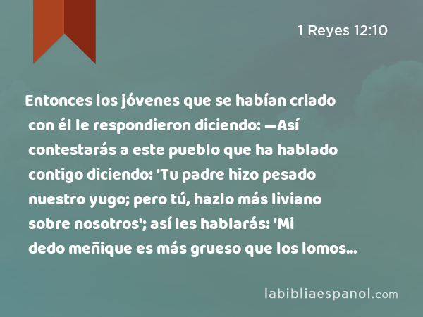 Entonces los jóvenes que se habían criado con él le respondieron diciendo: —Así contestarás a este pueblo que ha hablado contigo diciendo: 'Tu padre hizo pesado nuestro yugo; pero tú, hazlo más liviano sobre nosotros'; así les hablarás: 'Mi dedo meñique es más grueso que los lomos de mi padre. - 1 Reyes 12:10