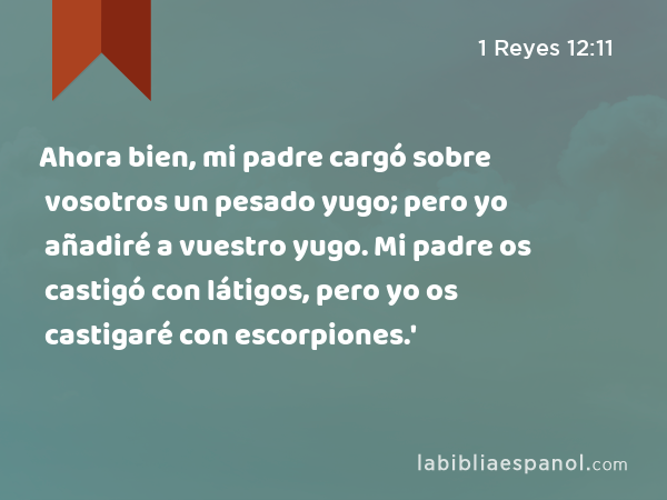 Ahora bien, mi padre cargó sobre vosotros un pesado yugo; pero yo añadiré a vuestro yugo. Mi padre os castigó con látigos, pero yo os castigaré con escorpiones.' - 1 Reyes 12:11