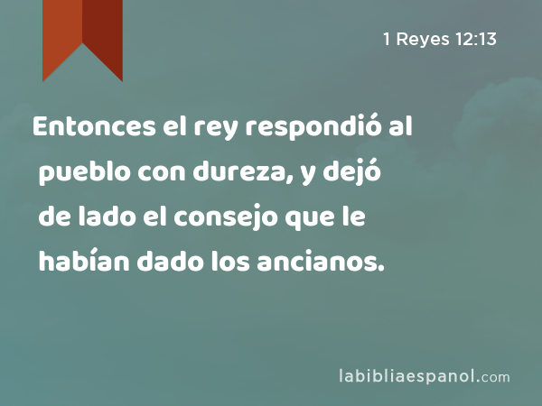 Entonces el rey respondió al pueblo con dureza, y dejó de lado el consejo que le habían dado los ancianos. - 1 Reyes 12:13