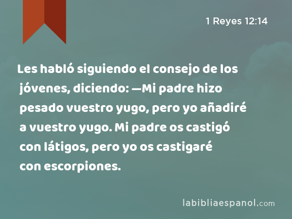 Les habló siguiendo el consejo de los jóvenes, diciendo: —Mi padre hizo pesado vuestro yugo, pero yo añadiré a vuestro yugo. Mi padre os castigó con látigos, pero yo os castigaré con escorpiones. - 1 Reyes 12:14