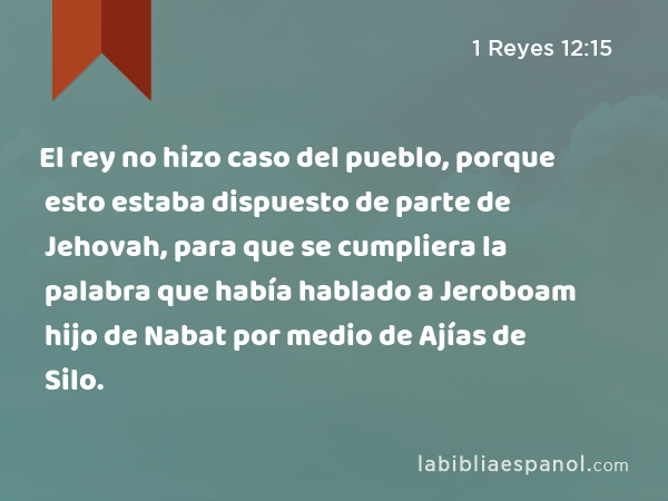 El rey no hizo caso del pueblo, porque esto estaba dispuesto de parte de Jehovah, para que se cumpliera la palabra que había hablado a Jeroboam hijo de Nabat por medio de Ajías de Silo. - 1 Reyes 12:15