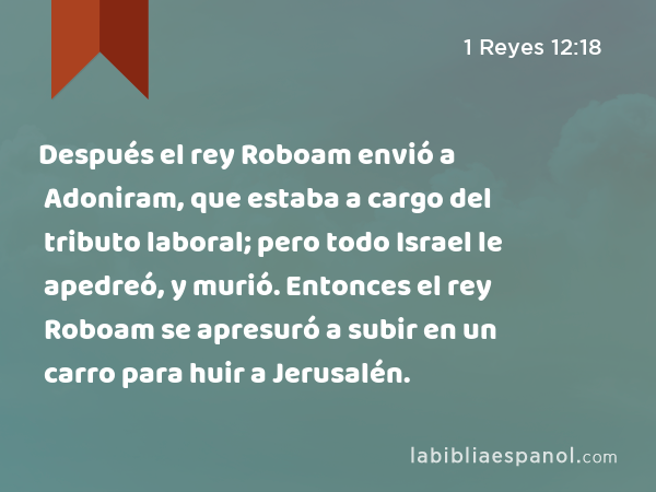 Después el rey Roboam envió a Adoniram, que estaba a cargo del tributo laboral; pero todo Israel le apedreó, y murió. Entonces el rey Roboam se apresuró a subir en un carro para huir a Jerusalén. - 1 Reyes 12:18