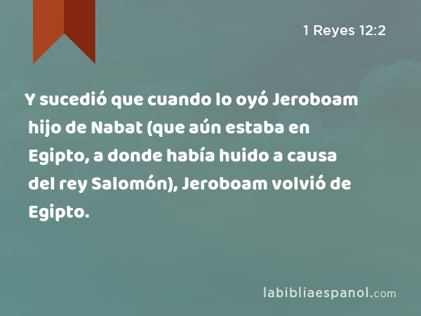 Y sucedió que cuando lo oyó Jeroboam hijo de Nabat (que aún estaba en Egipto, a donde había huido a causa del rey Salomón), Jeroboam volvió de Egipto. - 1 Reyes 12:2