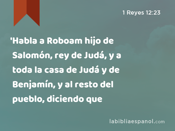 'Habla a Roboam hijo de Salomón, rey de Judá, y a toda la casa de Judá y de Benjamín, y al resto del pueblo, diciendo que - 1 Reyes 12:23