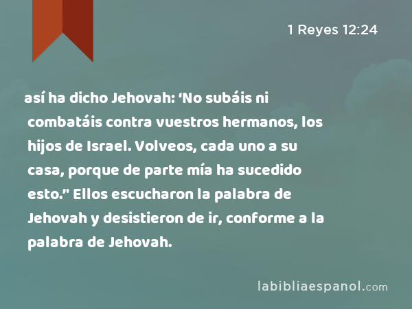 así ha dicho Jehovah: ‘No subáis ni combatáis contra vuestros hermanos, los hijos de Israel. Volveos, cada uno a su casa, porque de parte mía ha sucedido esto.’' Ellos escucharon la palabra de Jehovah y desistieron de ir, conforme a la palabra de Jehovah. - 1 Reyes 12:24