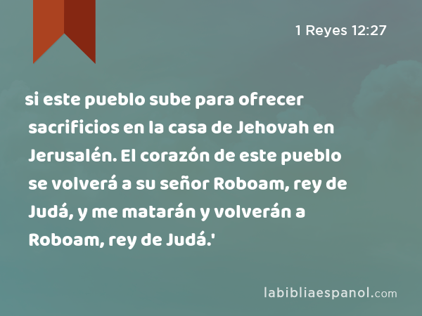 si este pueblo sube para ofrecer sacrificios en la casa de Jehovah en Jerusalén. El corazón de este pueblo se volverá a su señor Roboam, rey de Judá, y me matarán y volverán a Roboam, rey de Judá.' - 1 Reyes 12:27