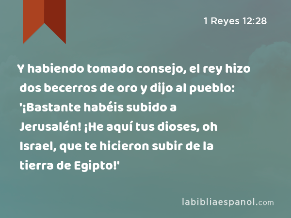 Y habiendo tomado consejo, el rey hizo dos becerros de oro y dijo al pueblo: '¡Bastante habéis subido a Jerusalén! ¡He aquí tus dioses, oh Israel, que te hicieron subir de la tierra de Egipto!' - 1 Reyes 12:28