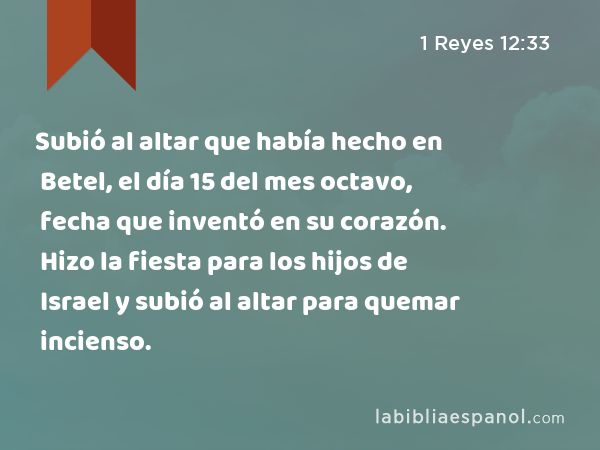 Subió al altar que había hecho en Betel, el día 15 del mes octavo, fecha que inventó en su corazón. Hizo la fiesta para los hijos de Israel y subió al altar para quemar incienso. - 1 Reyes 12:33