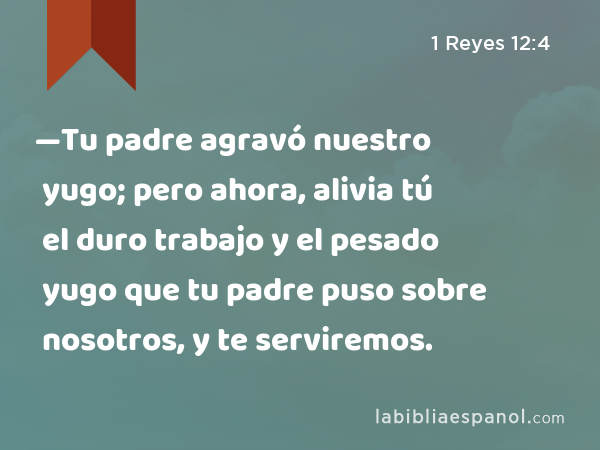 —Tu padre agravó nuestro yugo; pero ahora, alivia tú el duro trabajo y el pesado yugo que tu padre puso sobre nosotros, y te serviremos. - 1 Reyes 12:4