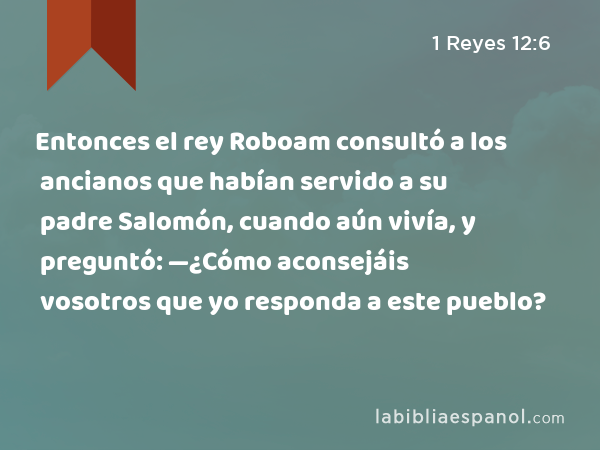 Entonces el rey Roboam consultó a los ancianos que habían servido a su padre Salomón, cuando aún vivía, y preguntó: —¿Cómo aconsejáis vosotros que yo responda a este pueblo? - 1 Reyes 12:6