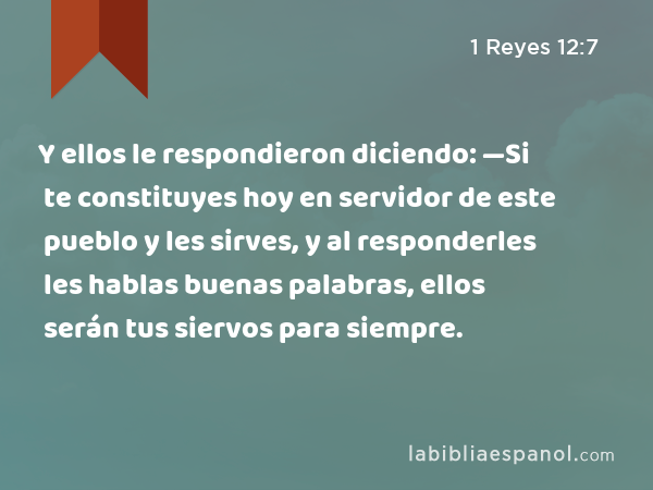 Y ellos le respondieron diciendo: —Si te constituyes hoy en servidor de este pueblo y les sirves, y al responderles les hablas buenas palabras, ellos serán tus siervos para siempre. - 1 Reyes 12:7