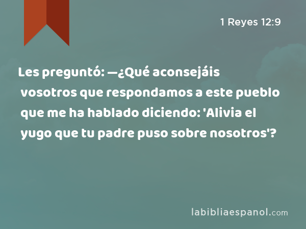 Les preguntó: —¿Qué aconsejáis vosotros que respondamos a este pueblo que me ha hablado diciendo: 'Alivia el yugo que tu padre puso sobre nosotros'? - 1 Reyes 12:9