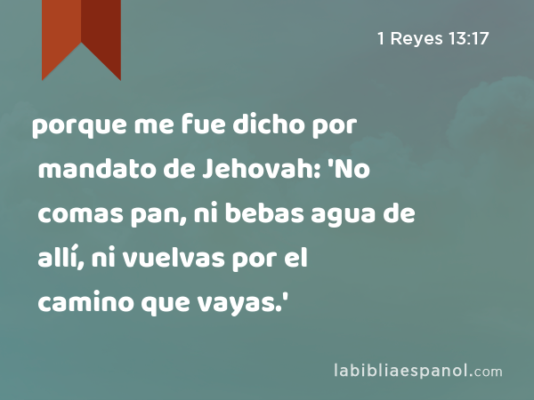 porque me fue dicho por mandato de Jehovah: 'No comas pan, ni bebas agua de allí, ni vuelvas por el camino que vayas.' - 1 Reyes 13:17