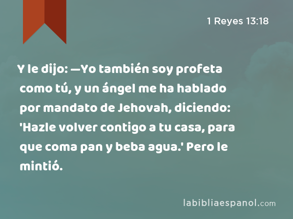 Y le dijo: —Yo también soy profeta como tú, y un ángel me ha hablado por mandato de Jehovah, diciendo: 'Hazle volver contigo a tu casa, para que coma pan y beba agua.' Pero le mintió. - 1 Reyes 13:18