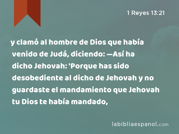 y clamó al hombre de Dios que había venido de Judá, diciendo: —Así ha dicho Jehovah: 'Porque has sido desobediente al dicho de Jehovah y no guardaste el mandamiento que Jehovah tu Dios te había mandado, - 1 Reyes 13:21