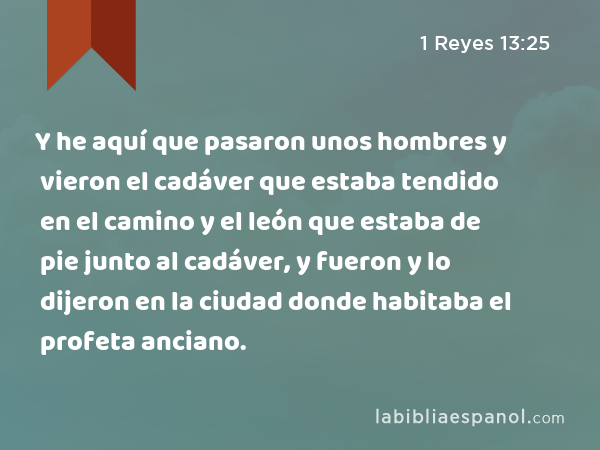 Y he aquí que pasaron unos hombres y vieron el cadáver que estaba tendido en el camino y el león que estaba de pie junto al cadáver, y fueron y lo dijeron en la ciudad donde habitaba el profeta anciano. - 1 Reyes 13:25