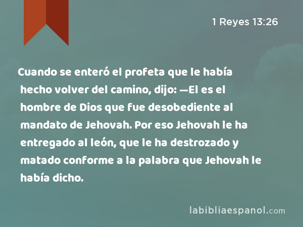 Cuando se enteró el profeta que le había hecho volver del camino, dijo: —El es el hombre de Dios que fue desobediente al mandato de Jehovah. Por eso Jehovah le ha entregado al león, que le ha destrozado y matado conforme a la palabra que Jehovah le había dicho. - 1 Reyes 13:26