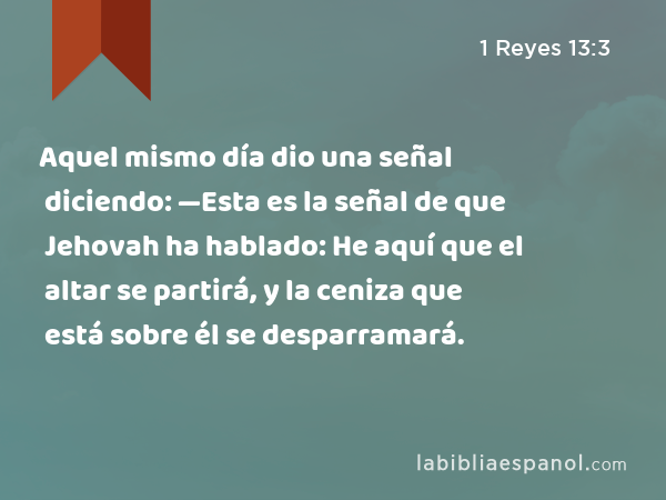 Aquel mismo día dio una señal diciendo: —Esta es la señal de que Jehovah ha hablado: He aquí que el altar se partirá, y la ceniza que está sobre él se desparramará. - 1 Reyes 13:3