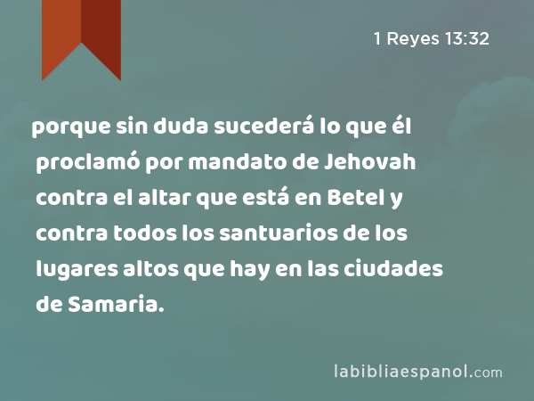 porque sin duda sucederá lo que él proclamó por mandato de Jehovah contra el altar que está en Betel y contra todos los santuarios de los lugares altos que hay en las ciudades de Samaria. - 1 Reyes 13:32