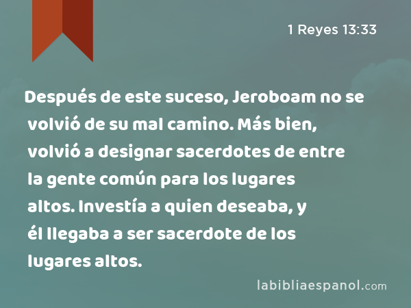 Después de este suceso, Jeroboam no se volvió de su mal camino. Más bien, volvió a designar sacerdotes de entre la gente común para los lugares altos. Investía a quien deseaba, y él llegaba a ser sacerdote de los lugares altos. - 1 Reyes 13:33