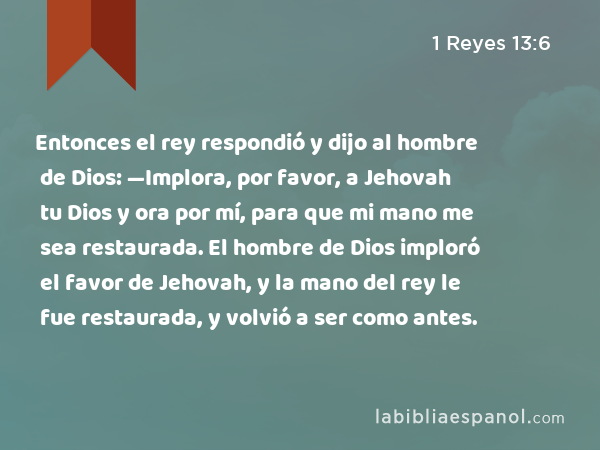 Entonces el rey respondió y dijo al hombre de Dios: —Implora, por favor, a Jehovah tu Dios y ora por mí, para que mi mano me sea restaurada. El hombre de Dios imploró el favor de Jehovah, y la mano del rey le fue restaurada, y volvió a ser como antes. - 1 Reyes 13:6