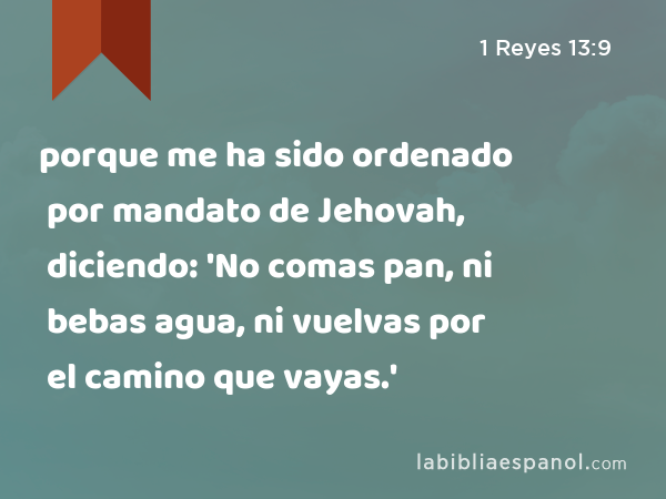 porque me ha sido ordenado por mandato de Jehovah, diciendo: 'No comas pan, ni bebas agua, ni vuelvas por el camino que vayas.' - 1 Reyes 13:9