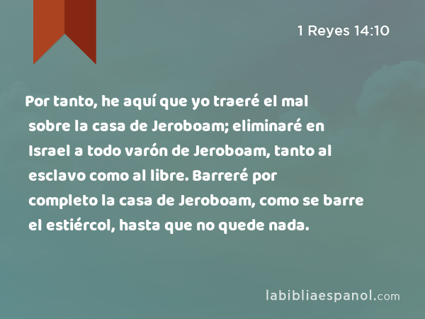 Por tanto, he aquí que yo traeré el mal sobre la casa de Jeroboam; eliminaré en Israel a todo varón de Jeroboam, tanto al esclavo como al libre. Barreré por completo la casa de Jeroboam, como se barre el estiércol, hasta que no quede nada. - 1 Reyes 14:10