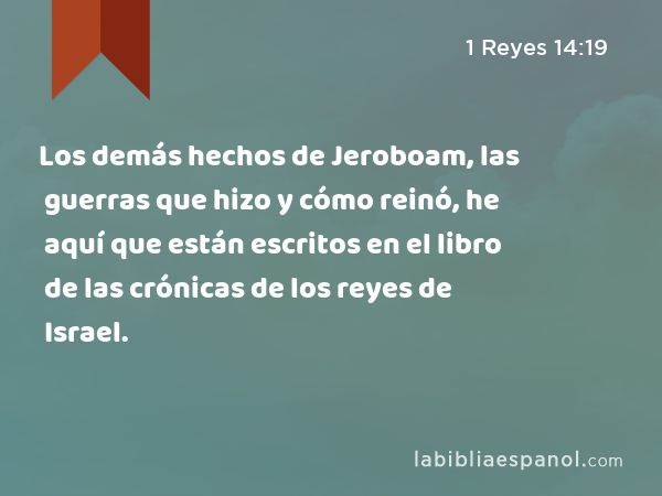 Los demás hechos de Jeroboam, las guerras que hizo y cómo reinó, he aquí que están escritos en el libro de las crónicas de los reyes de Israel. - 1 Reyes 14:19