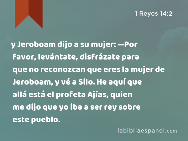 y Jeroboam dijo a su mujer: —Por favor, levántate, disfrázate para que no reconozcan que eres la mujer de Jeroboam, y vé a Silo. He aquí que allá está el profeta Ajías, quien me dijo que yo iba a ser rey sobre este pueblo. - 1 Reyes 14:2