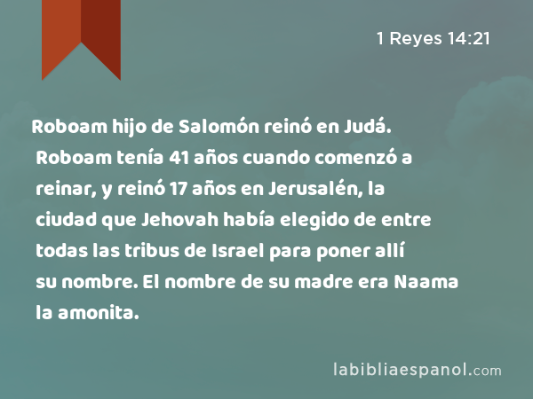 Roboam hijo de Salomón reinó en Judá. Roboam tenía 41 años cuando comenzó a reinar, y reinó 17 años en Jerusalén, la ciudad que Jehovah había elegido de entre todas las tribus de Israel para poner allí su nombre. El nombre de su madre era Naama la amonita. - 1 Reyes 14:21