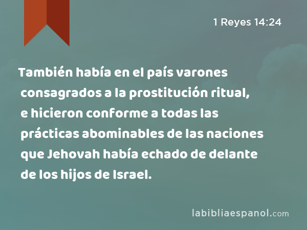 También había en el país varones consagrados a la prostitución ritual, e hicieron conforme a todas las prácticas abominables de las naciones que Jehovah había echado de delante de los hijos de Israel. - 1 Reyes 14:24