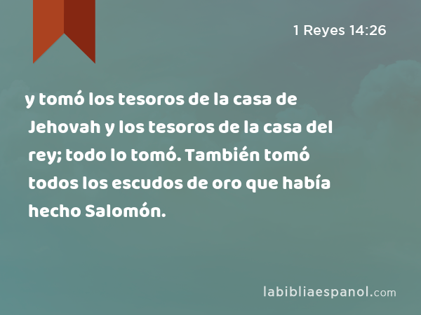 y tomó los tesoros de la casa de Jehovah y los tesoros de la casa del rey; todo lo tomó. También tomó todos los escudos de oro que había hecho Salomón. - 1 Reyes 14:26