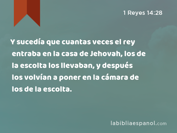 Y sucedía que cuantas veces el rey entraba en la casa de Jehovah, los de la escolta los llevaban, y después los volvían a poner en la cámara de los de la escolta. - 1 Reyes 14:28