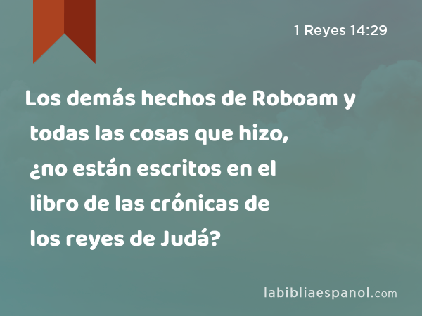 Los demás hechos de Roboam y todas las cosas que hizo, ¿no están escritos en el libro de las crónicas de los reyes de Judá? - 1 Reyes 14:29