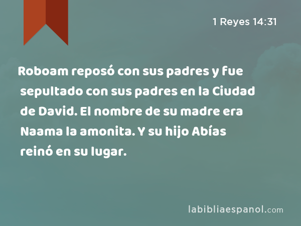 Roboam reposó con sus padres y fue sepultado con sus padres en la Ciudad de David. El nombre de su madre era Naama la amonita. Y su hijo Abías reinó en su lugar. - 1 Reyes 14:31