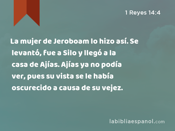 La mujer de Jeroboam lo hizo así. Se levantó, fue a Silo y llegó a la casa de Ajías. Ajías ya no podía ver, pues su vista se le había oscurecido a causa de su vejez. - 1 Reyes 14:4