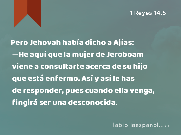 Pero Jehovah había dicho a Ajías: —He aquí que la mujer de Jeroboam viene a consultarte acerca de su hijo que está enfermo. Así y así le has de responder, pues cuando ella venga, fingirá ser una desconocida. - 1 Reyes 14:5