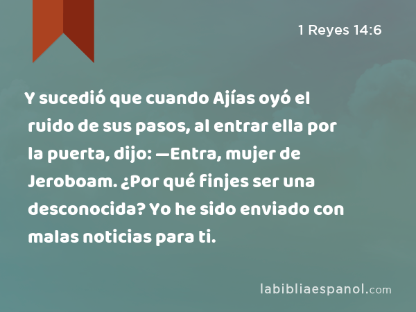 Y sucedió que cuando Ajías oyó el ruido de sus pasos, al entrar ella por la puerta, dijo: —Entra, mujer de Jeroboam. ¿Por qué finjes ser una desconocida? Yo he sido enviado con malas noticias para ti. - 1 Reyes 14:6