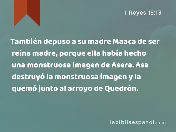 También depuso a su madre Maaca de ser reina madre, porque ella había hecho una monstruosa imagen de Asera. Asa destruyó la monstruosa imagen y la quemó junto al arroyo de Quedrón. - 1 Reyes 15:13