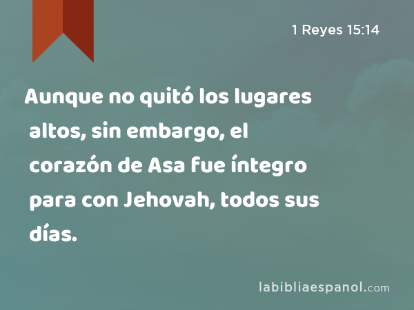 Aunque no quitó los lugares altos, sin embargo, el corazón de Asa fue íntegro para con Jehovah, todos sus días. - 1 Reyes 15:14