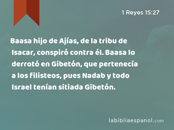 Baasa hijo de Ajías, de la tribu de Isacar, conspiró contra él. Baasa lo derrotó en Gibetón, que pertenecía a los filisteos, pues Nadab y todo Israel tenían sitiada Gibetón. - 1 Reyes 15:27