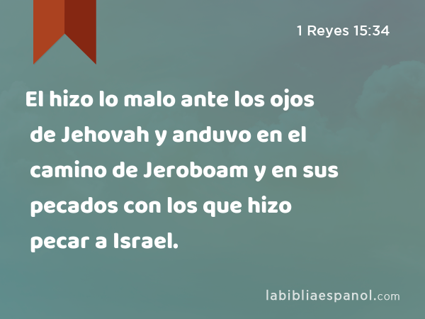 El hizo lo malo ante los ojos de Jehovah y anduvo en el camino de Jeroboam y en sus pecados con los que hizo pecar a Israel. - 1 Reyes 15:34