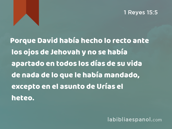 Porque David había hecho lo recto ante los ojos de Jehovah y no se había apartado en todos los días de su vida de nada de lo que le había mandado, excepto en el asunto de Urías el heteo. - 1 Reyes 15:5