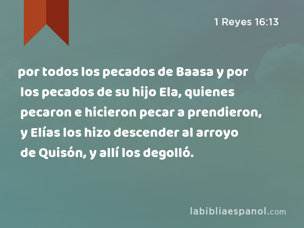 por todos los pecados de Baasa y por los pecados de su hijo Ela, quienes pecaron e hicieron pecar a prendieron, y Elías los hizo descender al arroyo de Quisón, y allí los degolló. - 1 Reyes 16:13