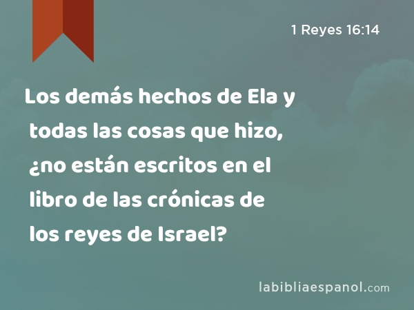 Los demás hechos de Ela y todas las cosas que hizo, ¿no están escritos en el libro de las crónicas de los reyes de Israel? - 1 Reyes 16:14