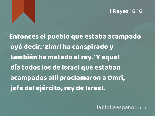 Entonces el pueblo que estaba acampado oyó decir: 'Zimri ha conspirado y también ha matado al rey.' Y aquel día todos los de Israel que estaban acampados allí proclamaron a Omri, jefe del ejército, rey de Israel. - 1 Reyes 16:16