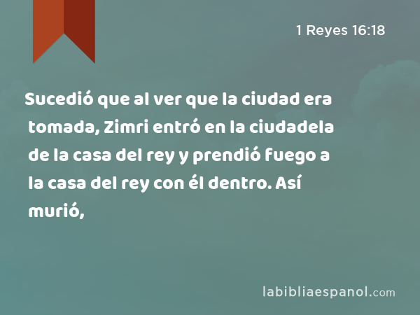 Sucedió que al ver que la ciudad era tomada, Zimri entró en la ciudadela de la casa del rey y prendió fuego a la casa del rey con él dentro. Así murió, - 1 Reyes 16:18