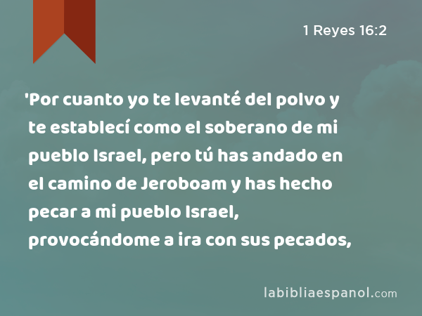 'Por cuanto yo te levanté del polvo y te establecí como el soberano de mi pueblo Israel, pero tú has andado en el camino de Jeroboam y has hecho pecar a mi pueblo Israel, provocándome a ira con sus pecados, - 1 Reyes 16:2