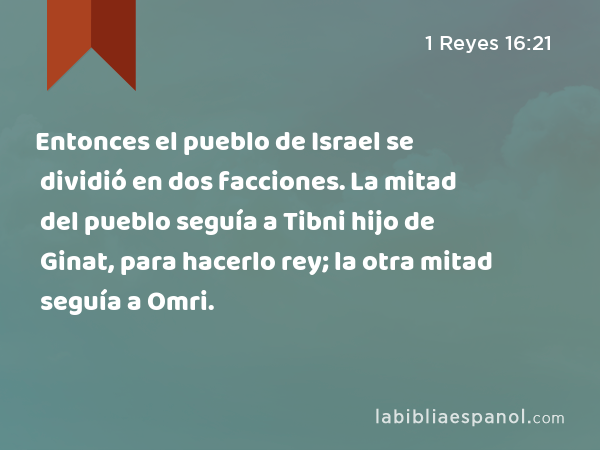 Entonces el pueblo de Israel se dividió en dos facciones. La mitad del pueblo seguía a Tibni hijo de Ginat, para hacerlo rey; la otra mitad seguía a Omri. - 1 Reyes 16:21